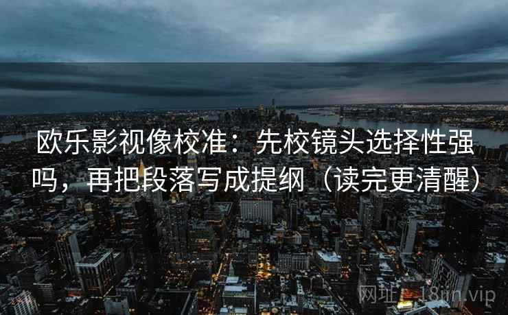 欧乐影视像校准：先校镜头选择性强吗，再把段落写成提纲（读完更清醒）