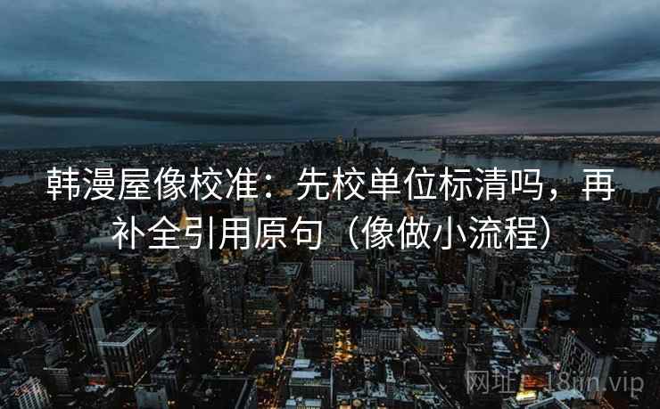 韩漫屋像校准：先校单位标清吗，再补全引用原句（像做小流程）