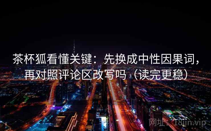 茶杯狐看懂关键：先换成中性因果词，再对照评论区改写吗（读完更稳）