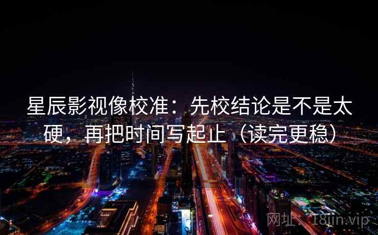 星辰影视像校准：先校结论是不是太硬，再把时间写起止（读完更稳）