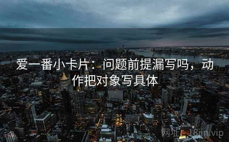 爱一番小卡片:问题前提漏写吗,动作把对象写具体 爱一番小卡片:问题前提漏写吗,动作把对象写具体