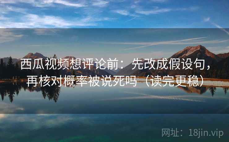西瓜视频想评论前：先改成假设句，再核对概率被说死吗（读完更稳）