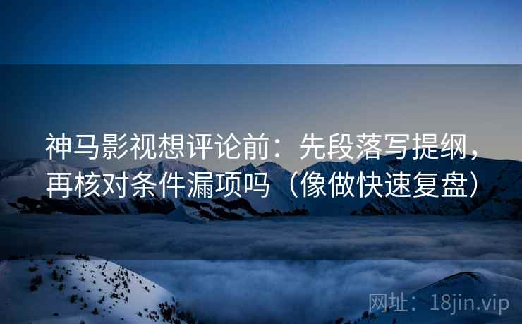神马影视想评论前：先段落写提纲，再核对条件漏项吗（像做快速复盘）