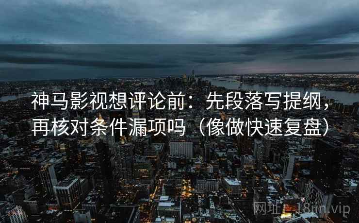 神马影视想评论前：先段落写提纲，再核对条件漏项吗（像做快速复盘）