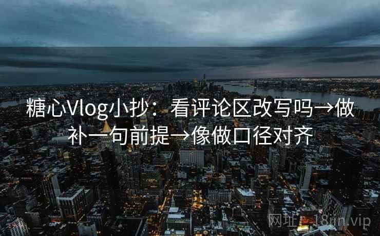 糖心Vlog小抄：看评论区改写吗→做补一句前提→像做口径对齐