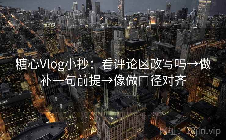 糖心Vlog小抄：看评论区改写吗→做补一句前提→像做口径对齐