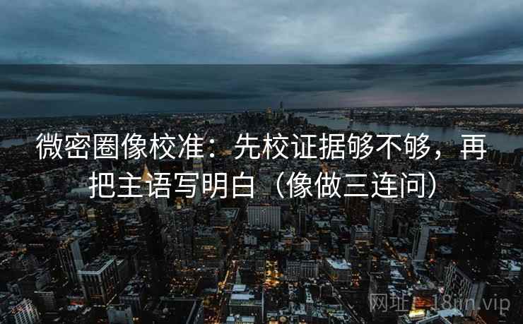 微密圈像校准：先校证据够不够，再把主语写明白（像做三连问）