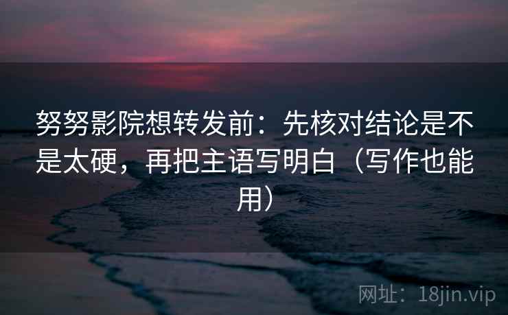 努努影院想转发前：先核对结论是不是太硬，再把主语写明白（写作也能用）