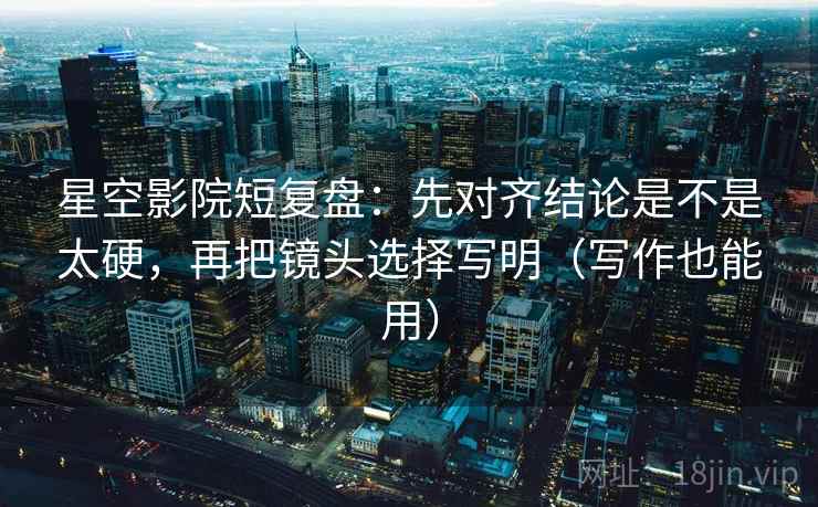星空影院短复盘：先对齐结论是不是太硬，再把镜头选择写明（写作也能用）