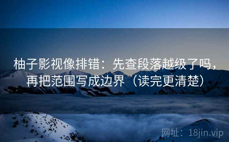 柚子影视像排错：先查段落越级了吗，再把范围写成边界（读完更清楚）