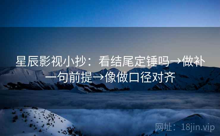 星辰影视小抄：看结尾定锤吗→做补一句前提→像做口径对齐