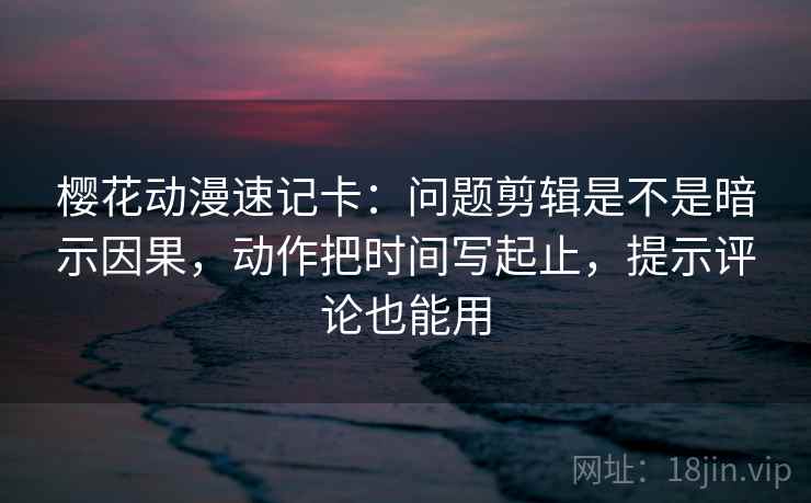 樱花动漫速记卡：问题剪辑是不是暗示因果，动作把时间写起止，提示评论也能用