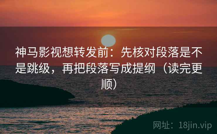 神马影视想转发前：先核对段落是不是跳级，再把段落写成提纲（读完更顺）