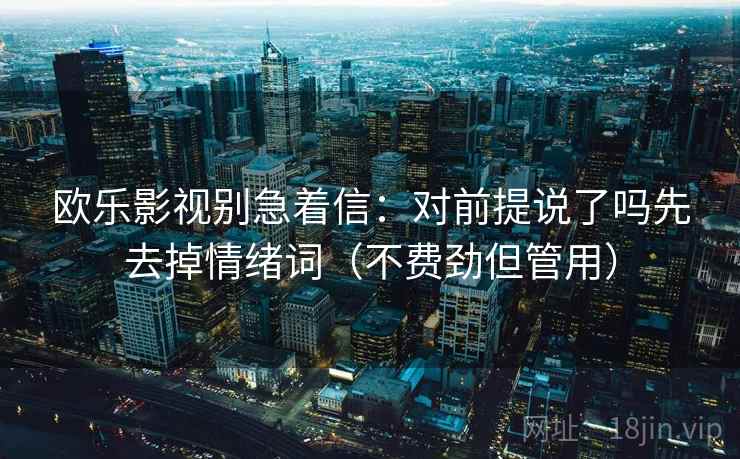 欧乐影视别急着信:对前提说了吗先去掉情绪词(不费劲但管用) 欧乐影视别急着信:对前提说了吗先去掉情绪词(不费劲但管用)