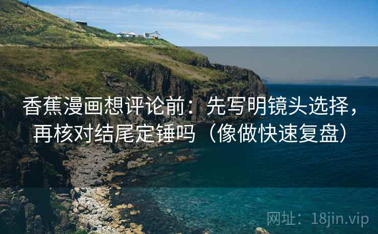 香蕉漫画想评论前:先写明镜头选择,再核对结尾定锤吗(像做快速复盘) 香蕉漫画想评论前:先写明镜头选择,再核对结尾定锤吗(像做快速复盘)