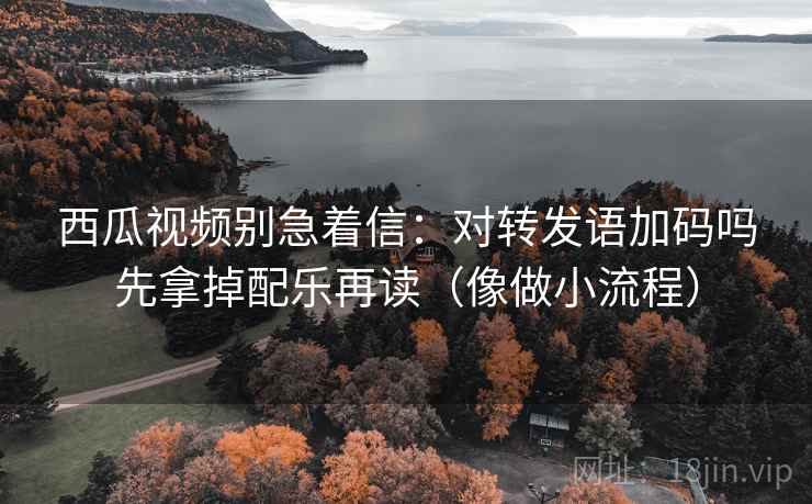 西瓜视频别急着信:对转发语加码吗先拿掉配乐再读(像做小流程) 西瓜视频别急着信:对转发语加码吗先拿掉配乐再读(像做小流程)