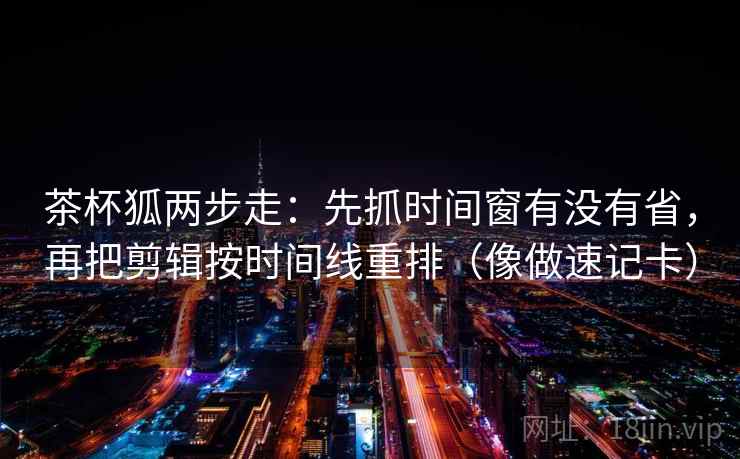茶杯狐两步走:先抓时间窗有没有省,再把剪辑按时间线重排(像做速记卡) 茶杯狐两步走:先抓时间窗有没有省,再把剪辑按时间线重排(像做速记卡)