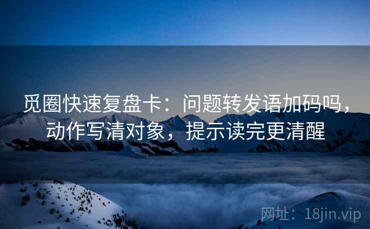 觅圈快速复盘卡:问题转发语加码吗,动作写清对象,提示读完更清醒 觅圈快速复盘卡:问题转发语加码吗,动作写清对象,提示读完更清醒